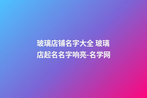 玻璃店铺名字大全 玻璃店起名名字响亮-名学网